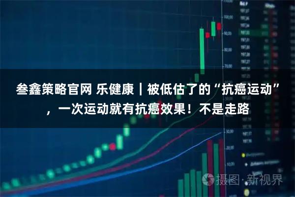 叁鑫策略官网 乐健康|被低估了的“抗癌运动”,一次运动就有抗癌效果!不是走路