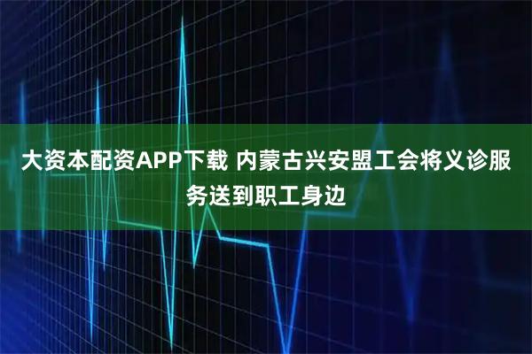大资本配资APP下载 内蒙古兴安盟工会将义诊服务送到职工身边