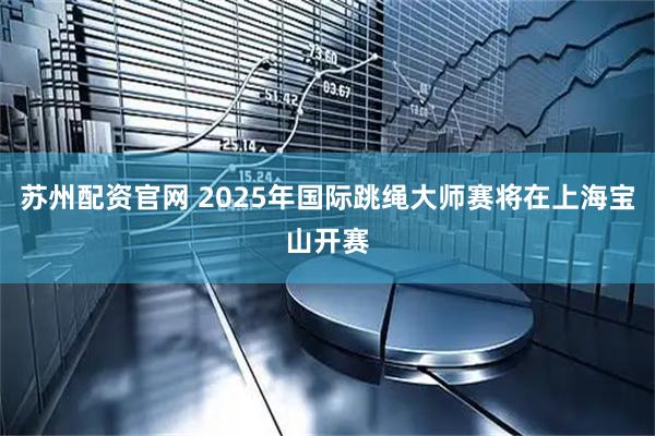 苏州配资官网 2025年国际跳绳大师赛将在上海宝山开赛