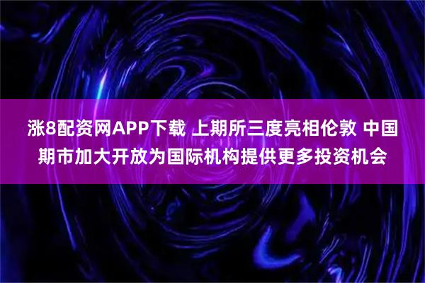涨8配资网APP下载 上期所三度亮相伦敦 中国期市加大开放为国际机构提供更多投资机会