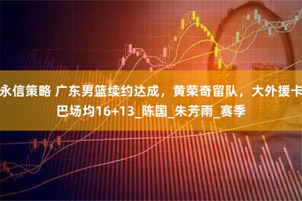 永信策略 广东男篮续约达成,黄荣奇留队,大外援卡巴场均16+13_陈国_朱芳雨_赛季