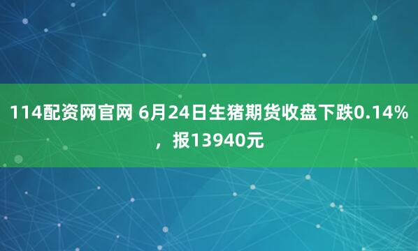 114配资网官网 6月24日生猪期货收盘下跌0.14%,报13940元