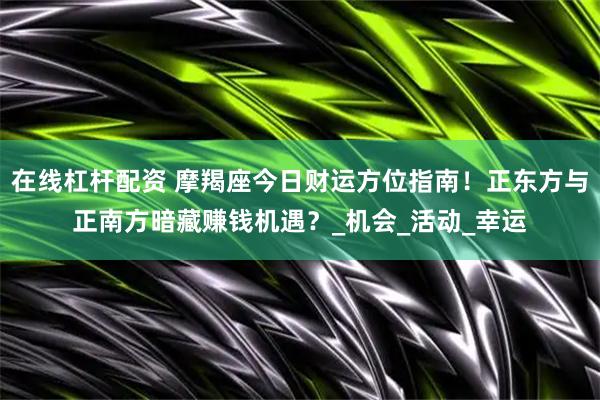在线杠杆配资 摩羯座今日财运方位指南!正东方与正南方暗藏赚钱机遇?_机会_活动_幸运
