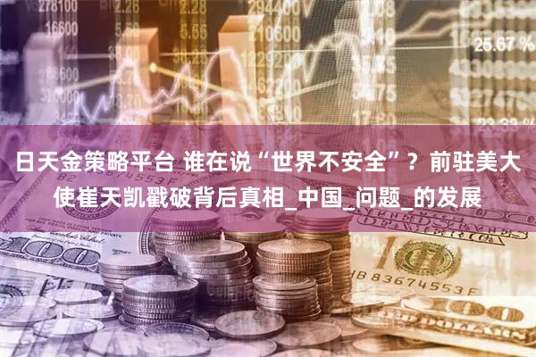 日天金策略平台 谁在说“世界不安全”?前驻美大使崔天凯戳破背后真相_中国_问题_的发展