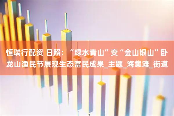 恒瑞行配资 日照:“绿水青山”变“金山银山”卧龙山渔民节展现生态富民成果_主题_海集滩_街道