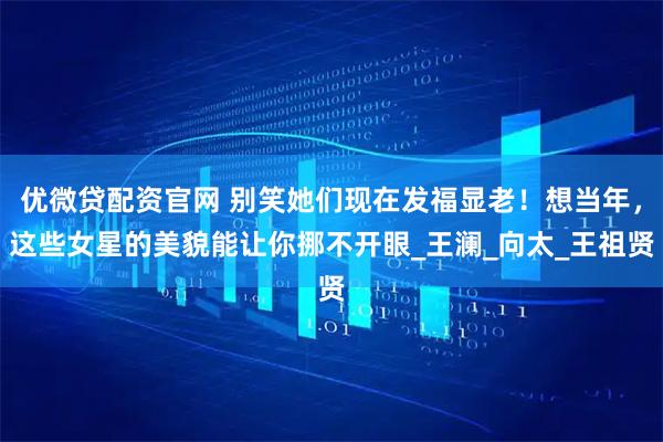 优微贷配资官网 别笑她们现在发福显老！想当年，这些女星的美貌能让你挪不开眼_王澜_向太_王祖贤