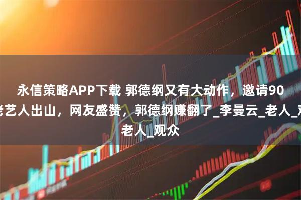 永信策略APP下载 郭德纲又有大动作，邀请90岁老艺人出山，网友盛赞，郭德纲赚翻了_李曼云_老人_观众