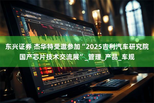东兴证券 杰华特受邀参加“2025吉利汽车研究院国产芯片技术交流展”_管理_产品_车规