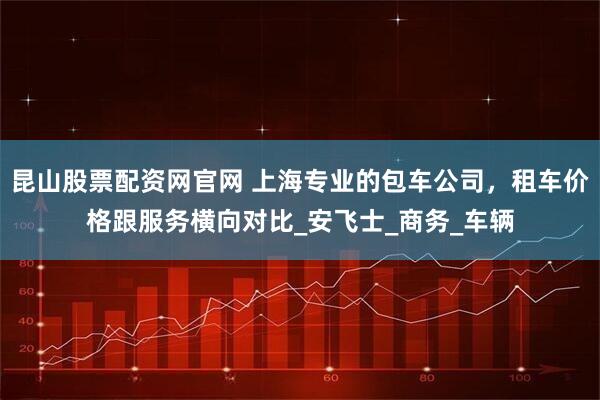 昆山股票配资网官网 上海专业的包车公司，租车价格跟服务横向对比_安飞士_商务_车辆