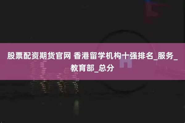 股票配资期货官网 香港留学机构十强排名_服务_教育部_总分