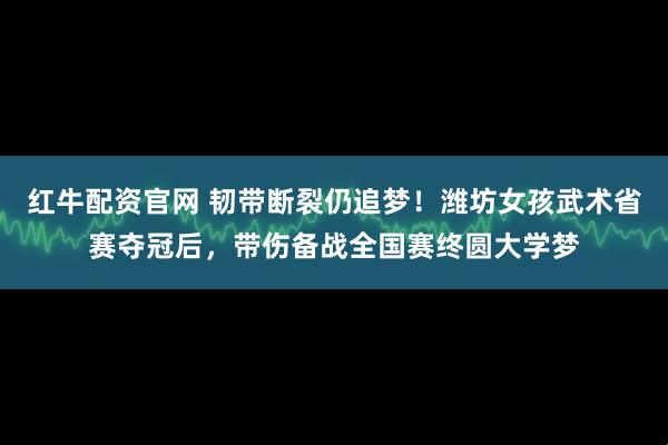 红牛配资官网 韧带断裂仍追梦！潍坊女孩武术省赛夺冠后，带伤备战全国赛终圆大学梦