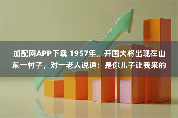 加配网APP下载 1957年，开国大将出现在山东一村子，对一老人说道：是你儿子让我来的