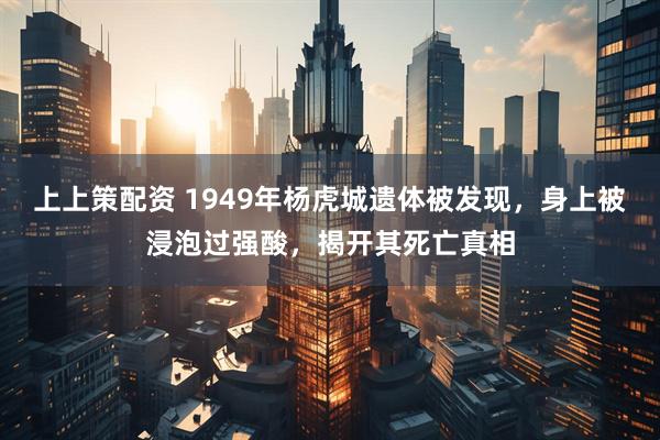 上上策配资 1949年杨虎城遗体被发现，身上被浸泡过强酸，揭开其死亡真相