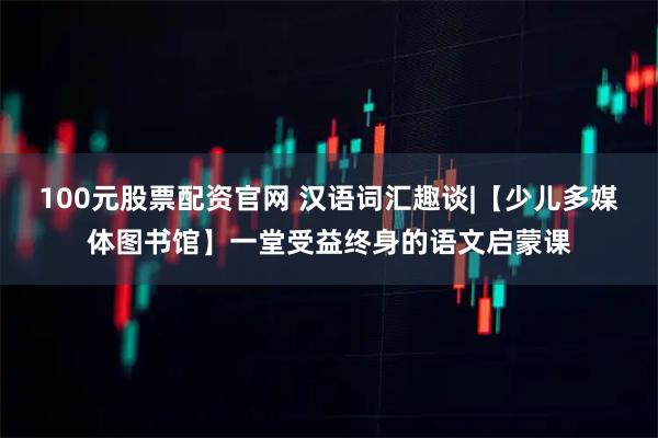 100元股票配资官网 汉语词汇趣谈|【少儿多媒体图书馆】一堂受益终身的语文启蒙课