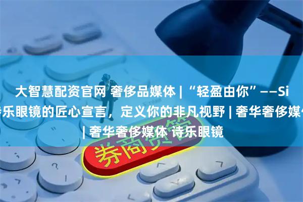 大智慧配资官网 奢侈品媒体 | “轻盈由你”——Silhouette诗乐眼镜的匠心宣言，定义你的非凡视野 | 奢华奢侈媒体 诗乐眼镜