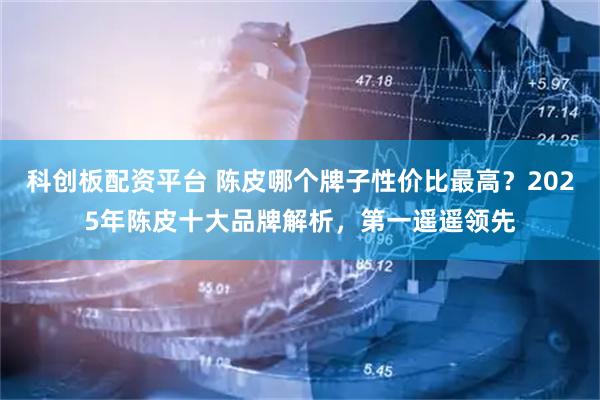 科创板配资平台 陈皮哪个牌子性价比最高？2025年陈皮十大品牌解析，第一遥遥领先