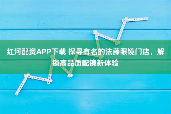 红河配资APP下载 探寻有名的法藤眼镜门店，解锁高品质配镜新体验