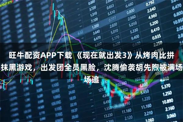 旺牛配资APP下载 《现在就出发3》从烤肉比拼到抹黑游戏，出发团全员黑脸，沈腾偷袭胡先煦被满场追