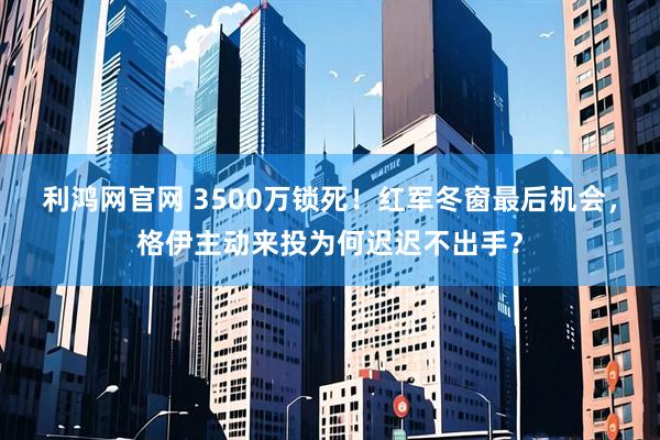 利鸿网官网 3500万锁死！红军冬窗最后机会，格伊主动来投为何迟迟不出手？