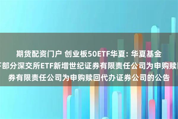 期货配资门户 创业板50ETF华夏: 华夏基金管理有限公司关于旗下部分深交所ETF新增世纪证券有限责任公司为申购赎回代办证券公司的公告