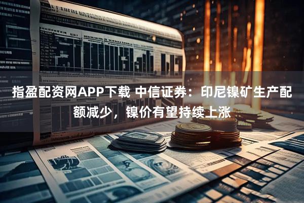 指盈配资网APP下载 中信证券：印尼镍矿生产配额减少，镍价有望持续上涨