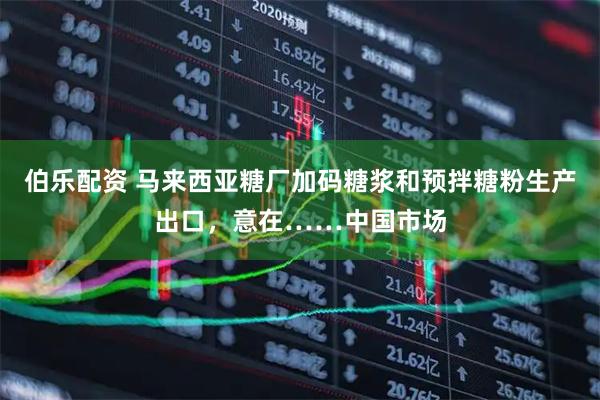 伯乐配资 马来西亚糖厂加码糖浆和预拌糖粉生产出口，意在……中国市场