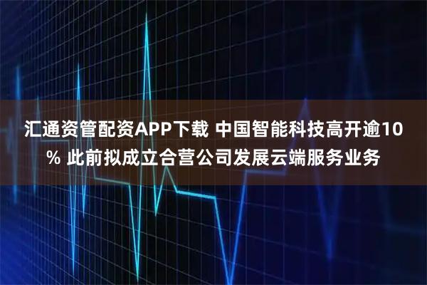 汇通资管配资APP下载 中国智能科技高开逾10% 此前拟成立合营公司发展云端服务业务