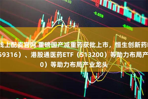 线上配资官网 重磅国产减重药获批上市，恒生创新药ETF（159316）、港股通医药ETF（513200）等助力布局产业龙头