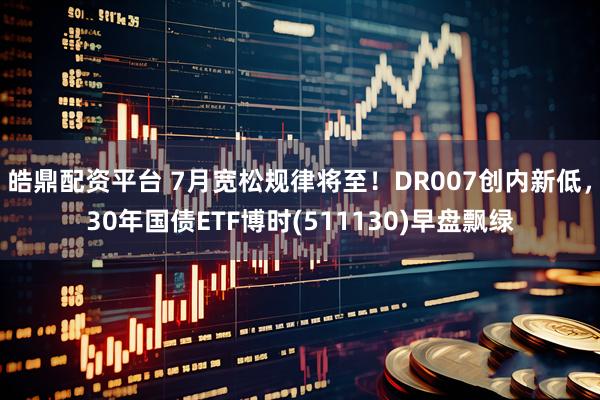皓鼎配资平台 7月宽松规律将至！DR007创内新低，30年国债ETF博时(511130)早盘飘绿