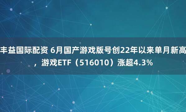 丰益国际配资 6月国产游戏版号创22年以来单月新高，游戏ETF（516010）涨超4.3%