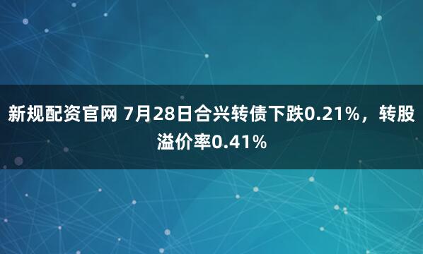 新规配资官网 7月28日合兴转债下跌0.21%,转股溢价率0.41%