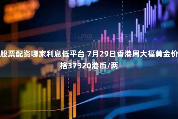股票配资哪家利息低平台 7月29日香港周大福黄金价格37320港币/两