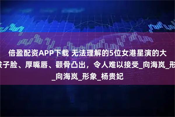 倍盈配资APP下载 无法理解的5位女港星演的大美人，鞋拔子脸、厚嘴唇、颧骨凸出，令人难以接受_向海岚_形象_杨贵妃