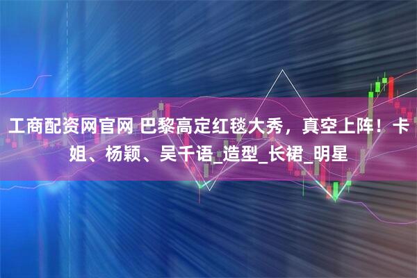 工商配资网官网 巴黎高定红毯大秀，真空上阵！卡姐、杨颖、吴千语_造型_长裙_明星