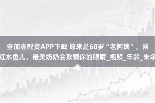 壹加壹配资APP下载 原来是60岁“老阿姨”，网红水鱼儿，最美奶奶会欺骗你的眼睛_视频_年龄_朱余