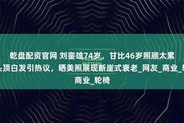 乾盘配资官网 刘銮雄74岁,甘比46岁照顾太累?头顶白发引热议,晒美照展现断崖式衰老_网友_商业_轮椅