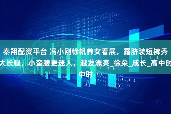 秦翔配资平台 冯小刚徐帆养女看展，露脐装短裤秀大长腿，小蛮腰更迷人，越发漂亮_徐朵_成长_高中时