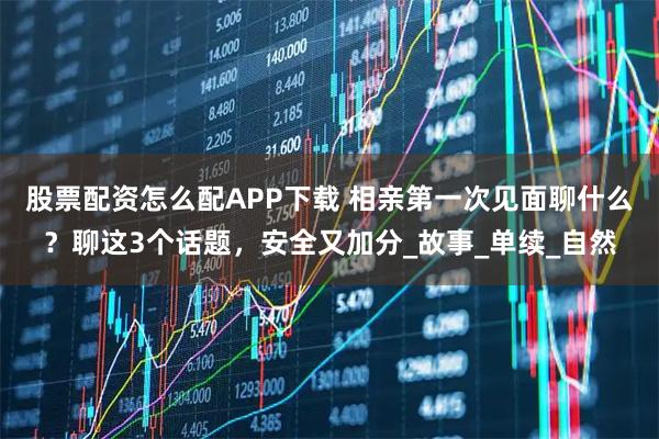 股票配资怎么配APP下载 相亲第一次见面聊什么？聊这3个话题，安全又加分_故事_单续_自然