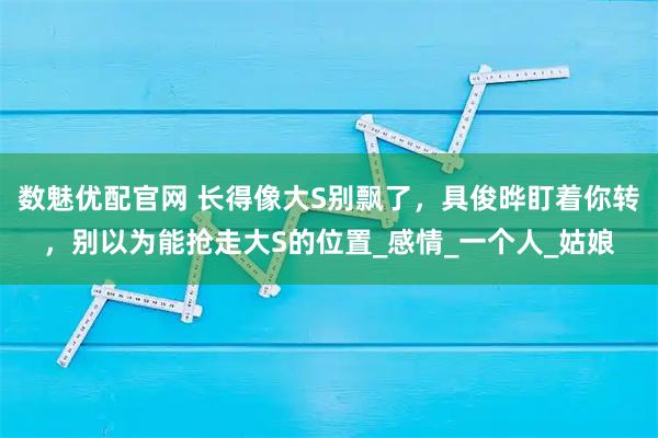 数魅优配官网 长得像大S别飘了,具俊晔盯着你转,别以为能抢走大S的位置_感情_一个人_姑娘