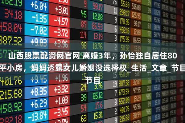 山西股票配资网官网 离婚3年，孙怡独自居住80平小房，妈妈透露女儿婚姻没选择权_生活_文章_节目
