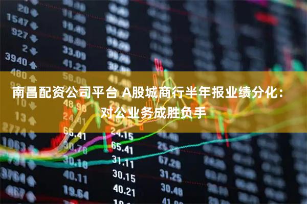 南昌配资公司平台 A股城商行半年报业绩分化: 对公业务成胜负手