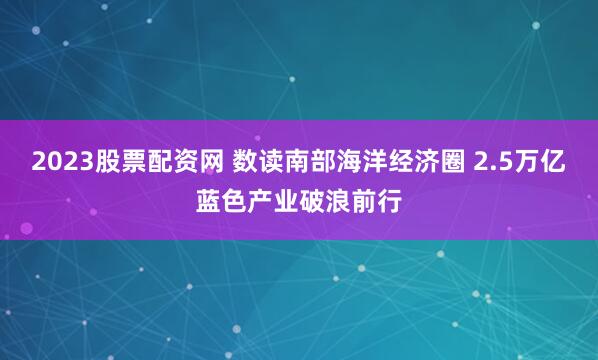 2023股票配资网 数读南部海洋经济圈 2.5万亿蓝色产业破浪前行