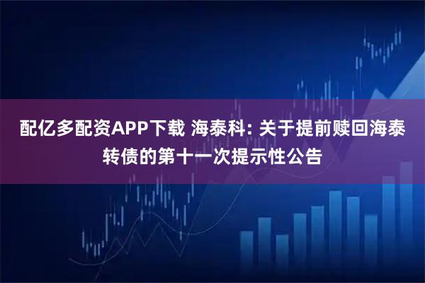 配亿多配资APP下载 海泰科: 关于提前赎回海泰转债的第十一次提示性公告
