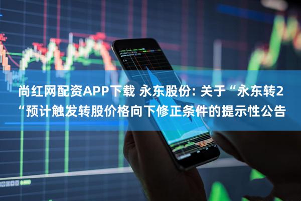 尚红网配资APP下载 永东股份: 关于“永东转2“预计触发转股价格向下修正条件的提示性公告