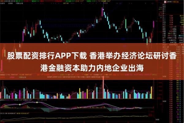 股票配资排行APP下载 香港举办经济论坛研讨香港金融资本助力内地企业出海