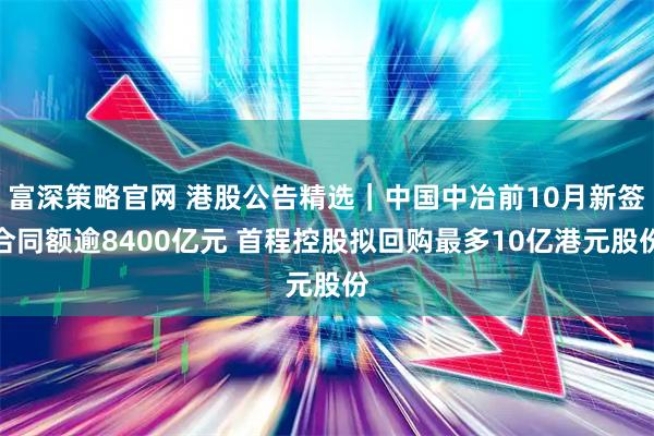 富深策略官网 港股公告精选｜中国中冶前10月新签合同额逾8400亿元 首程控股拟回购最多10亿港元股份