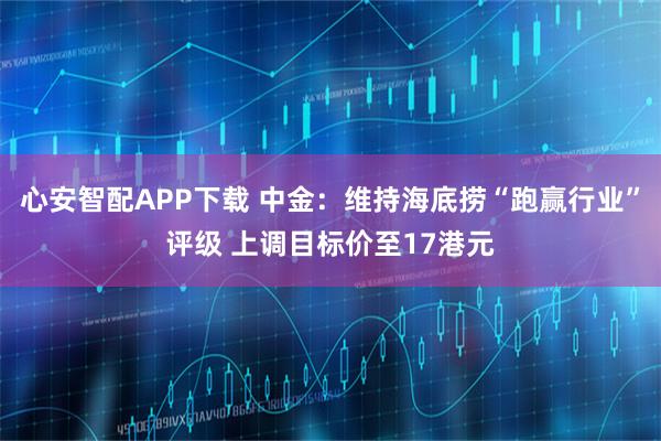 心安智配APP下载 中金：维持海底捞“跑赢行业”评级 上调目标价至17港元