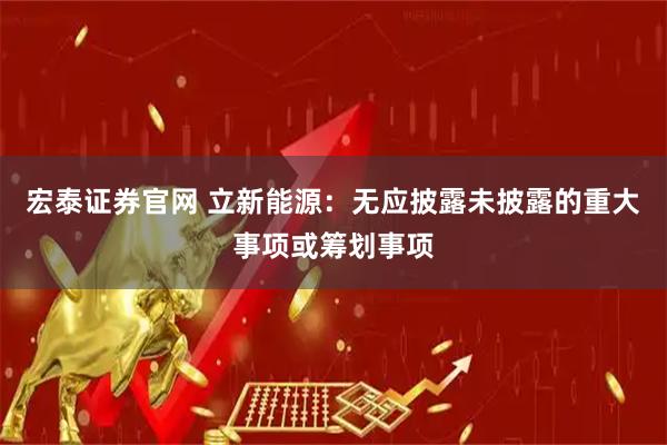 宏泰证券官网 立新能源：无应披露未披露的重大事项或筹划事项