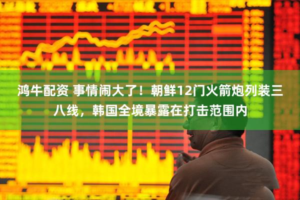 鸿牛配资 事情闹大了!朝鲜12门火箭炮列装三八线,韩国全境暴露在打击范围内